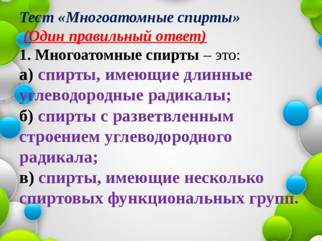 Тест «Многоатомные спирты»   (Один правильный ответ)  1.   Многоатомные спирты – это:  а) спирты, имеющие длинные углеводородные радикалы;  б) спирты с разветвленным строением углеводородного радикала;  в) спирты, имеющие несколько спиртовых функциональных групп.   