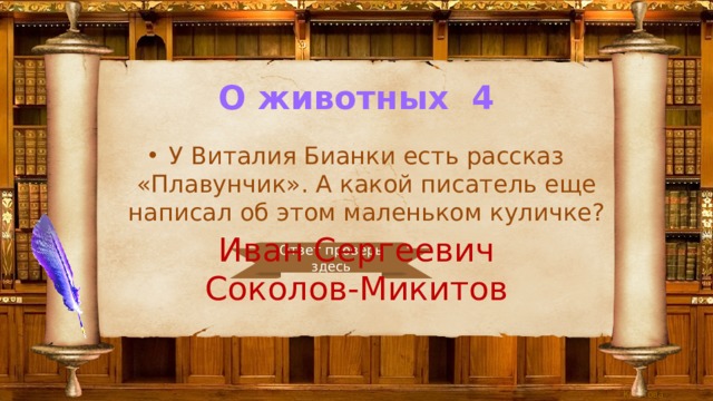 О животных 4 У Виталия Бианки есть рассказ «Плавунчик». А какой писатель еще написал об этом маленьком куличке? Иван Сергеевич Соколов-Микитов Ответ проверь здесь 