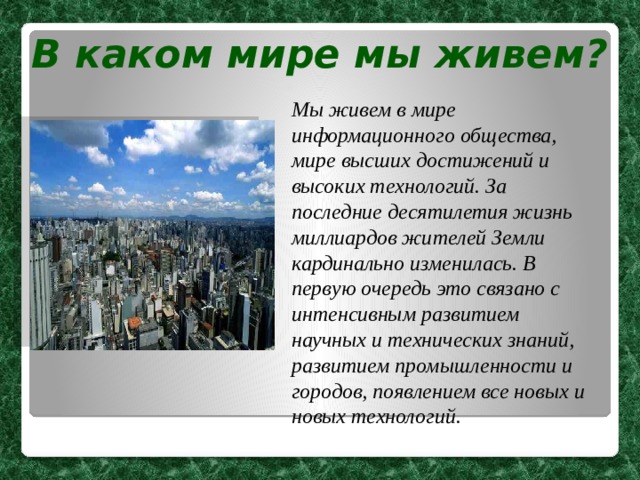 В каком мире мы живем? Мы живем в мире информационного общества, мире высших достижений и высоких технологий. За последние десятилетия жизнь миллиардов жителей Земли кардинально изменилась. В первую очередь это связано с интенсивным развитием научных и технических знаний, развитием промышленности и городов, появлением все новых и новых технологий. 