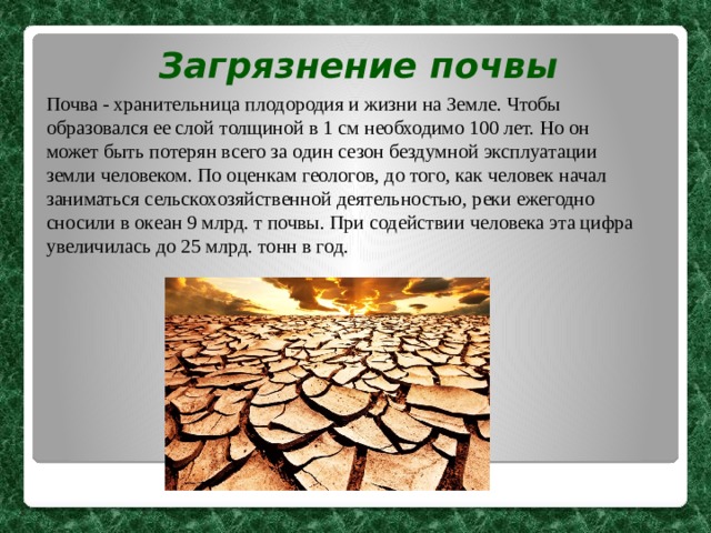 Загрязнение почвы Почва - хранительница плодородия и жизни на Земле. Чтобы образовался ее слой толщиной в 1 см необходимо 100 лет. Но он может быть потерян всего за один сезон бездумной эксплуатации земли человеком. По оценкам геологов, до того, как человек начал заниматься сельскохозяйственной деятельностью, реки ежегодно сносили в океан 9 млрд. т почвы. При содействии человека эта цифра увеличилась до 25 млрд. тонн в год.  