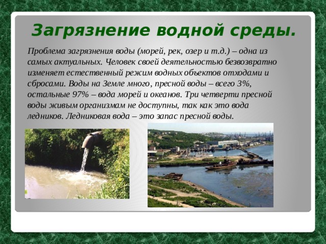 Загрязнение водной среды. Проблема загрязнения воды (морей, рек, озер и т.д.) – одна из самых актуальных. Человек своей деятельностью безвозвратно изменяет естественный режим водных объектов отходами и сбросами. Воды на Земле много, пресной воды – всего 3%, остальные 97% – вода морей и океанов. Три четверти пресной воды живым организмам не доступны, так как это вода ледников. Ледниковая вода – это запас пресной воды.  