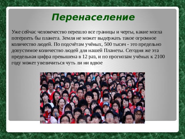 Перенаселение Уже сейчас человечество перешло все границы и черты, какие могла потерпеть бы планета. Земля не может выдержать такое огромное количество людей. По подсчётам учёных, 500 тысяч - это предельно допустимое количество людей для нашей Планеты. Сегодня же эта предельная цифра превышена в 12 раз, и по прогнозам учёных к 2100 году может увеличиться чуть ли ни вдвое  