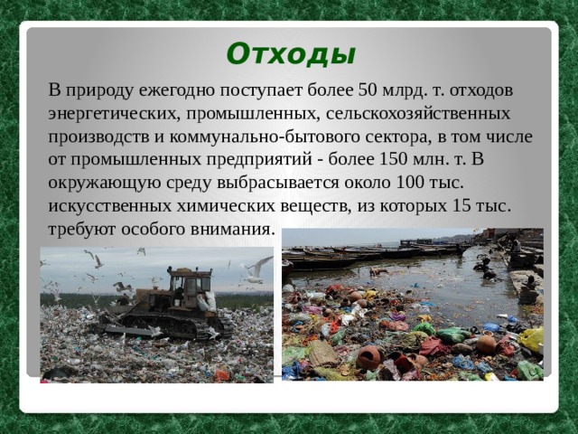Отходы В природу ежегодно поступает более 50 млрд. т. отходов энергетических, промышленных, сельскохозяйственных производств и коммунально-бытового сектора, в том числе от промышленных предприятий - более 150 млн. т. В окружающую среду выбрасывается около 100 тыс. искусственных химических веществ, из которых 15 тыс. требуют особого внимания. 