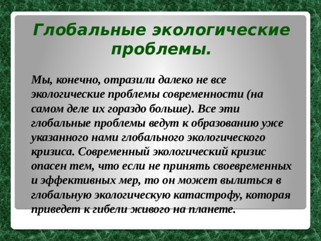 Глобальные экологические проблемы.  Мы, конечно, отразили далеко не все экологические проблемы современности (на самом деле их гораздо больше). Все эти глобальные проблемы ведут к образованию уже указанного нами глобального экологического кризиса. Современный экологический кризис опасен тем, что если не принять своевременных и эффективных мер, то он может вылиться в глобальную экологическую катастрофу, которая приведет к гибели живого на планете. 