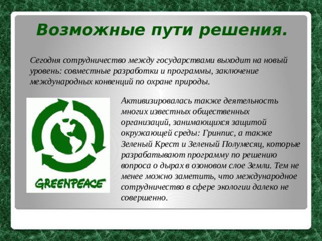 Возможные пути решения. Сегодня сотрудничество между государствами выходит на новый уровень: совместные разработки и программы, заключение международных конвенций по охране природы.  Активизировалась также деятельность многих известных общественных организаций, занимающихся защитой окружающей среды: Гринпис, а также Зеленый Крест и Зеленый Полумесяц, которые разрабатывают программу по решению вопроса о дырах в озоновом слое Земли. Тем не менее можно заметить, что международное сотрудничество в сфере экологии далеко не совершенно. 