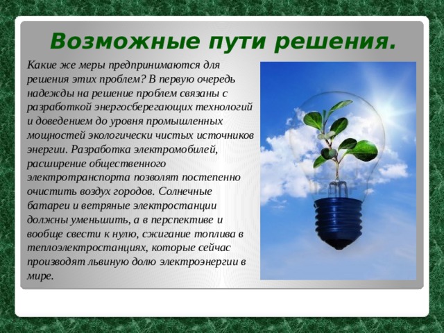 Возможные пути решения. Какие же меры предпринимаются для решения этих проблем?  В первую очередь надежды на решение проблем связаны с разработкой энергосберегающих технологий и доведением до уровня промышленных мощностей экологически чистых источников энергии. Разработка электромобилей, расширение общественного электротранспорта позволят постепенно очистить воздух городов.  Солнечные батареи и ветряные электростанции должны уменьшить, а в перспективе и вообще свести к нулю, сжигание топлива в теплоэлектростанциях, которые сейчас производят львиную долю электроэнергии в мире. 