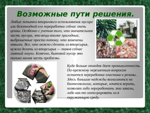 Возможные пути решения. Любые попытки вторичного использования мусора или безотходной его переработки сейчас очень ценны. Особенно с учетом того, что значительная часть мусора, это вещи вполне пригодные, выброшенные просто потому, что заменены новыми. Все, что можно сделать из вторсырья, нужно делать из вторсырья — таков сейчас главный лозунг.  Конечно, бытовой мусор это только малая часть проблемы. Куда больше отходов дает промышленность.  По-прежнему нерешенным вопросом остается переработка пластика и резины. Здесь  большие надежды возлагаются на биотехнологии, которые, хочется верить, позволят либо переработать эти завалы, либо как-то интегрировать их в окружающую среду. 