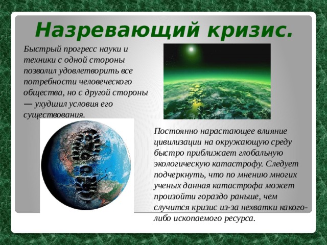 Назревающий кризис. Быстрый прогресс науки и техники с одной стороны позволил удовлетворить все потребности человеческого общества, но с другой стороны — ухудшил условия его существования.  Постоянно нарастающее влияние цивилизации на окружающую среду быстро приближает глобальную экологическую катастрофу. Следует подчеркнуть, что по мнению многих ученых данная катастрофа может произойти гораздо раньше, чем случится кризис из-за нехватки какого-либо ископаемого ресурса. 