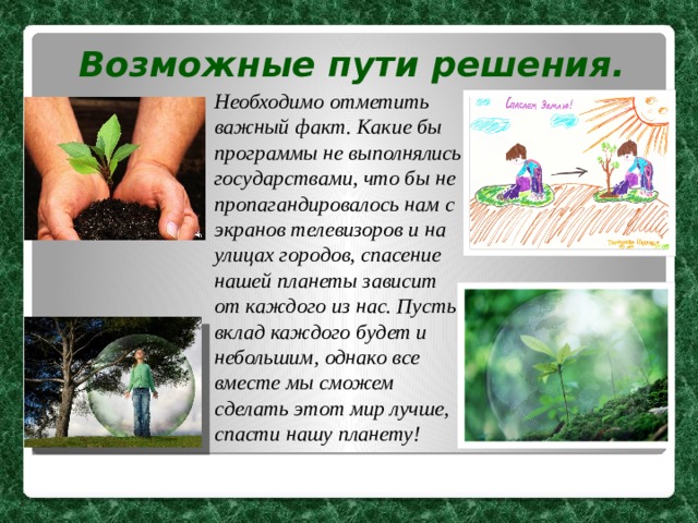 Возможные пути решения. Необходимо отметить важный факт. Какие бы программы не выполнялись государствами, что бы не пропагандировалось нам с экранов телевизоров и на улицах городов, спасение нашей планеты зависит от каждого из нас. Пусть вклад каждого будет и небольшим, однако все вместе мы сможем сделать этот мир лучше, спасти нашу планету! 