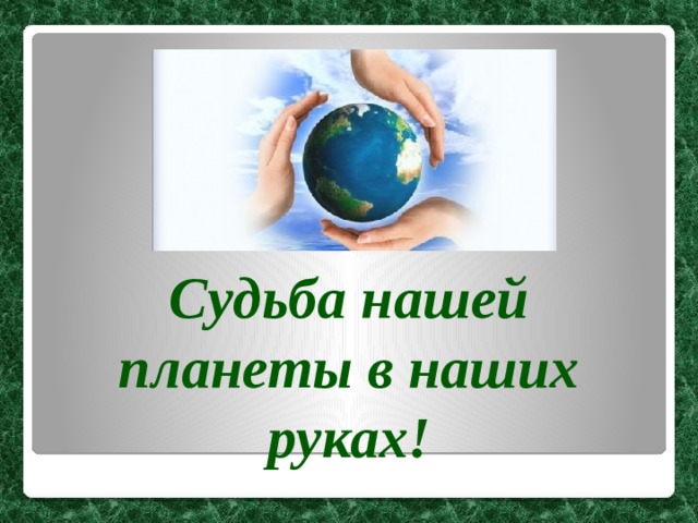 Судьба нашей планеты в наших руках! 