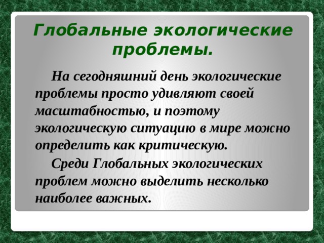 Глобальные экологические проблемы.   На сегодняшний день экологические проблемы просто удивляют своей масштабностью, и поэтому экологическую ситуацию в мире можно определить как критическую.   Среди Глобальных экологических проблем можно выделить несколько наиболее важных. 