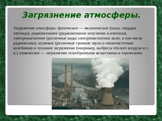 Загрязнение атмосферы.   Загрязнение атмосферы: физическое — механическое (пыль, твердые частицы), радиоактивное (радиоактивное излучение и изотопы), электромагнитное (различные виды электромагнитных волн, в том числе радиоволны), шумовое (различные громкие звуки и низкочастотные колебания) и тепловое загрязнение (например, выбросы тёплого воздуха и т. п.) химическое — загрязнение газообразными веществами и аэрозолями. 