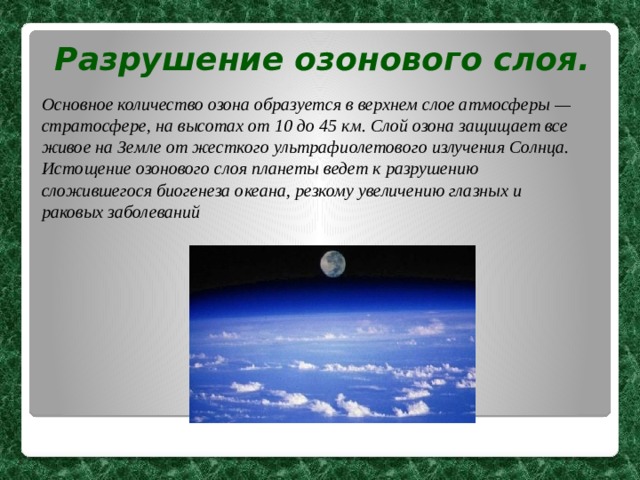 Разрушение озонового слоя.  Основное количество озона образуется в верхнем слое атмосферы — стратосфере, на высотах от 10 до 45 км. Слой озона защищает все живое на Земле от жесткого ультрафиолетового излучения Солнца. Истощение озонового слоя планеты ведет к разрушению сложившегося биогенеза океана, резкому увеличению глазных и раковых заболеваний  