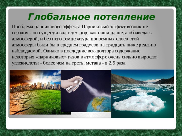 Глобальное потепление Проблема парникового эффекта Парниковый эффект возник не сегодня - он существовал с тех пор, как наша планета обзавелась атмосферой, и без него температура приземных слоев этой атмосферы были бы в среднем градусов на тридцать ниже реально наблюдаемой. Однако в последние век-полтора содержание некоторых «парниковых» газов в атмосфере очень сильно выросло: углекислоты - более чем на треть, метана - в 2,5 раза.  