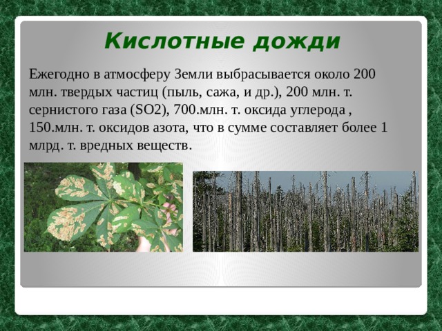 Кислотные дожди Ежегодно в атмосферу Земли выбрасывается около 200 млн. твердых частиц (пыль, сажа, и др.), 200 млн. т. сернистого газа (SO2), 700.млн. т. оксида углерода , 150.млн. т. оксидов азота, что в сумме составляет более 1 млрд. т. вредных веществ.  
