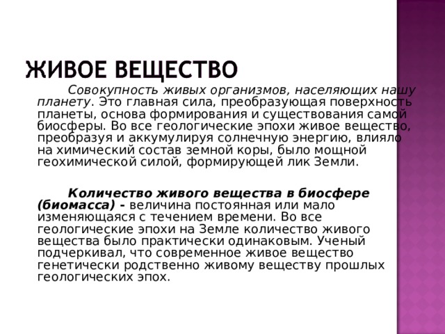  Совокупность живых организмов, населяющих нашу планету . Это главная сила, преобразующая поверхность планеты, основа формирования и существования самой биосферы. Во все геологические эпохи живое вещество, преобразуя и аккумулируя солнечную энергию, влияло на химический состав земной коры, было мощной геохимической силой, формирующей лик Земли.   Количество живого вещества в биосфере (биомасса) - величина постоянная или мало изменяющаяся с течением времени. Во все геологические эпохи на Земле количество живого вещества было практически одинаковым. Ученый подчеркивал, что современное живое вещество генетически родственно живому веществу прошлых геологических эпох. 