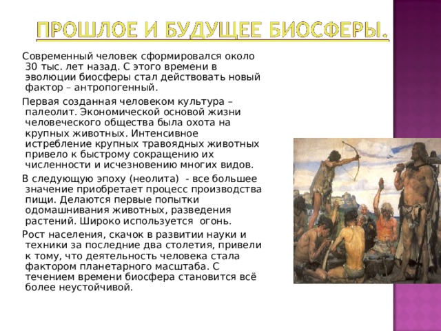  Современный человек сформировался около 30 тыс. лет назад. С этого времени в эволюции биосферы стал действовать новый фактор – антропогенный.  Первая созданная человеком культура – палеолит. Экономической основой жизни человеческого общества была охота на крупных животных. Интенсивное истребление крупных травоядных животных привело к быстрому сокращению их численности и исчезновению многих видов.  В следующую эпоху (неолита) - все большее значение приобретает процесс производства пищи. Делаются первые попытки одомашнивания животных, разведения растений. Широко используется огонь.  Рост населения, скачок в развитии науки и техники за последние два столетия, привели к тому, что деятельность человека стала фактором планетарного масштаба. С течением времени биосфера становится всё более неустойчивой. 
