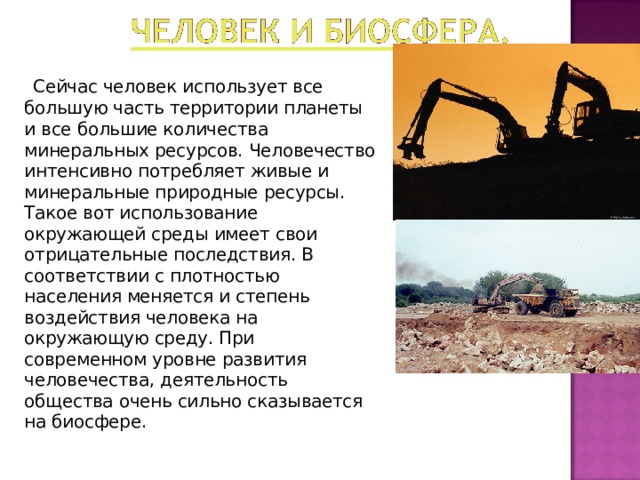  Сейчас человек использует все большую часть территории планеты и все большие количества минеральных ресурсов. Человечество интенсивно потребляет живые и минеральные природные ресурсы. Такое вот использование окружающей среды имеет свои отрицательные последствия. В соответствии с плотностью населения меняется и степень воздействия человека на окружающую среду. При современном уровне развития человечества, деятельность общества очень сильно сказывается на биосфере. 