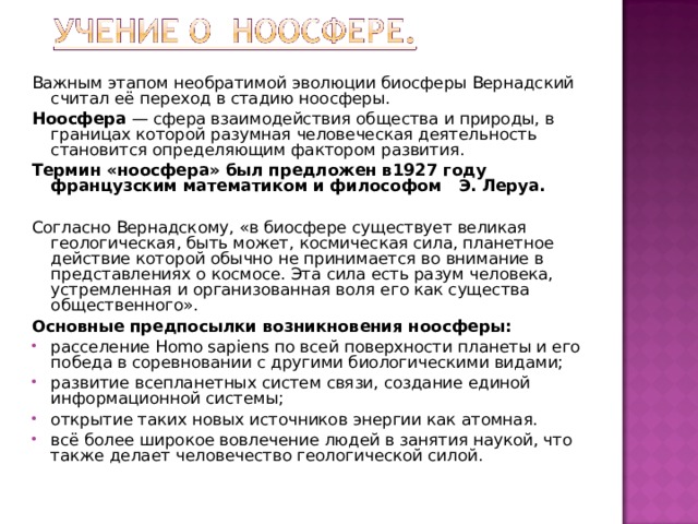 Важным этапом необратимой эволюции биосферы Вернадский считал её переход в стадию ноосферы. Ноосфера  — сфера взаимодействия общества и природы, в границах которой разумная человеческая деятельность становится определяющим фактором развития. Термин «ноосфера» был предложен в1927 году французским математиком и философом Э. Леруа.  Согласно Вернадскому, «в биосфере существует великая геологическая, быть может, космическая сила, планетное действие которой обычно не принимается во внимание в представлениях о космосе. Эта сила есть разум человека, устремленная и организованная воля его как существа общественного». Основные предпосылки возникновения ноосферы: расселение Homo sapiens по всей поверхности планеты и его победа в соревновании с другими биологическими видами; развитие всепланетных систем связи, создание единой информационной системы; открытие таких новых источников энергии как атомная. всё более широкое вовлечение людей в занятия наукой, что также делает человечество геологической силой. 