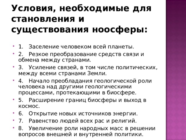 Условия, необходимые для становления и существования ноосферы: 1. Заселение человеком всей планеты. 2. Резкое преобразование средств связи и обмена между странами. 3. Усиление связей, в том числе политических, между всеми странами Земли. 4. Начало преобладания геологической роли человека над другими геологическими процессами, протекающими в биосфере. 5. Расширение границ биосферы и выход в космос. 6. Открытие новых источников энергии. 7. Равенство людей всех рас и религий. 8. Увеличение роли народных масс в решении вопросов внешней и внутренней политики. 