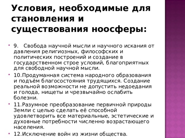 Условия, необходимые для становления и существования ноосферы: 9. Свобода научной мысли и научного искания от давления религиозных, философских и политических построений и создание в государственном строе условий, благоприятных для свободной научной мысли. 10.Продуманная система народного образования и подъём благосостояния трудящихся. Создание реальной возможности не допустить недоедания и голода, нищеты и чрезвычайно ослабить болезни. 11.Разумное преобразование первичной природы Земли с целью сделать её способной удовлетворить все материальные, эстетические и духовные потребности численно возрастающего населения. 12.Исключение войн из жизни общества. 