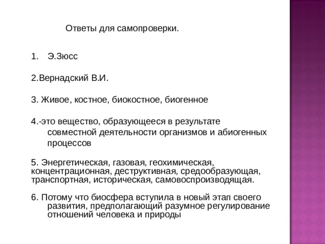 Э.Зюсс 2.Вернадский В.И. 3. Живое, костное, биокостное, биогенное 4.-это вещество, образующееся в результате совместной деятельности организмов и абиогенных процессов 5. Энергетическая, газовая, геохимическая, концентрационная, деструктивная, средообразующая, транспортная, историческая, самовоспроизводящая. 6. Потому что биосфера вступила в новый этап своего развития, предполагающий разумное регулирование отношений человека и природы 