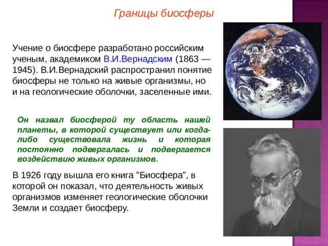 Границы биосферы В.И.Вернадским Он назвал биосферой ту область нашей планеты, в которой существует или когда-либо существовала жизнь и которая постоянно подвергалась и подвергается воздействию живых организмов . 3 