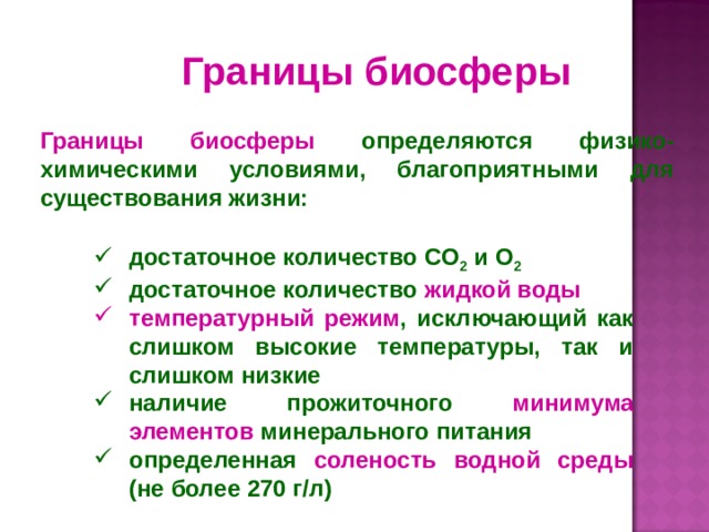 Границы биосферы  Границы биосферы определяются физико-химическими условиями, благоприятными для существования жизни: достаточное количество CO 2 и O 2  достаточное количество жидкой воды температурный режим , исключающий как слишком высокие температуры, так и слишком низкие наличие прожиточного минимума элементов минерального питания определенная соленость водной среды (не более 270 г/л) 