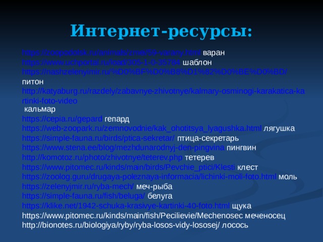 Интернет-ресурсы: https://zoopodolsk.ru/animals/zmei/59-varany.html варан https://www.uchportal.ru/load/305-1-0-35784 шаблон https://nashzelenyimir.ru/%D0%BF%D0%B8%D1%82%D0%BE%D0%BD/ питон http://katyaburg.ru/razdely/zabavnye-zhivotnye/kalmary-osminogi-karakatica-kartinki-foto-video кальмар https://cepia.ru/gepard гепард https://web-zoopark.ru/zemnovodnie/kak_ohotitsya_lyagushka.html лягушка https://simple-fauna.ru/birds/ptica-sekretar/ птица-секретарь https://www.stena.ee/blog/mezhdunarodnyj-den-pingvina пингвин http://komotoz.ru/photo/zhivotnye/teterev.php тетерев https://www.pitomec.ru/kinds/main/birds/Pevchie_ptici/Klesti клест https://zoolog.guru/drugaya-poleznaya-informacia/lichinki-moli-foto.html моль https://zelenyjmir.ru/ryba-mech/ меч-рыба https://simple-fauna.ru/fish/beluga/ белуга https://klike.net/1942-schuka-krasivye-kartinki-40-foto.html щука https://www.pitomec.ru/kinds/main/fish/Pecilievie/Mechenosec меченосец http://bionotes.ru/biologiya/ryby/ryba-losos-vidy-lososej/ лосось 