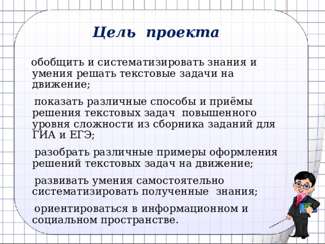 Цель проекта  обобщить и систематизировать знания и умения решать текстовые задачи на движение;  показать различные способы и приёмы решения текстовых задач повышенного уровня сложности из сборника заданий для ГИА и ЕГЭ;  разобрать различные примеры оформления решений текстовых задач на движение;  развивать умения самостоятельно систематизировать полученные знания;  ориентироваться в информационном и социальном пространстве. 