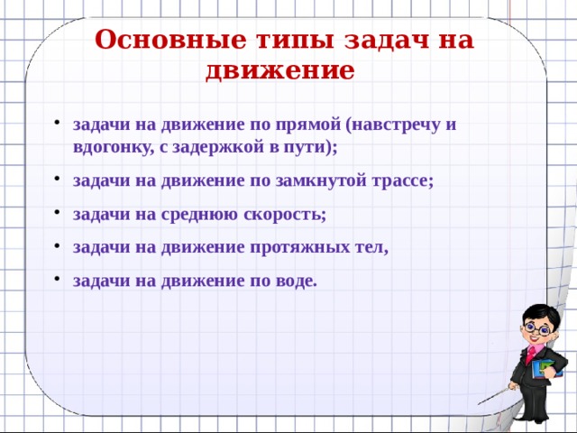 Основные типы задач на движение    задачи на движение по прямой (навстречу и вдогонку, с задержкой в пути); задачи на движение по замкнутой трассе; задачи на среднюю скорость; задачи на движение протяжных тел, задачи на движение по воде. 