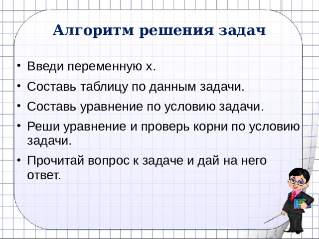 Алгоритм решения задач Введи переменную х. Составь таблицу по данным задачи. Составь уравнение по условию задачи. Реши уравнение и проверь корни по условию задачи. Прочитай вопрос к задаче и дай на него ответ. 