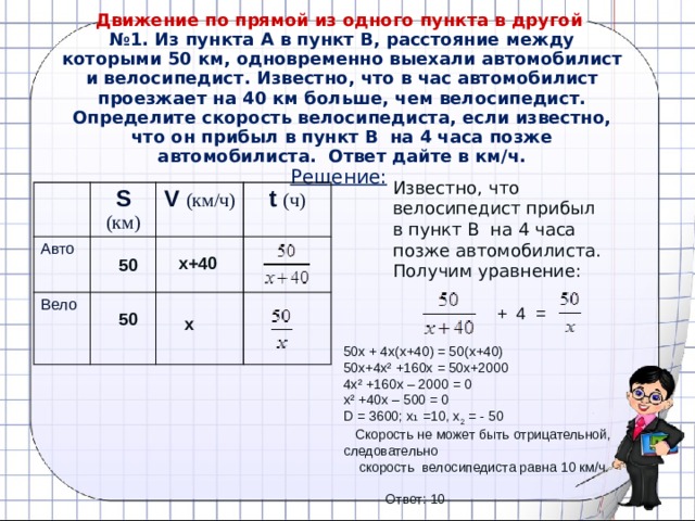  Движение по прямой из одного пункта в другой  №1. Из пункта А в пункт В, расстояние между которыми 50 км, одновременно выехали автомобилист и велосипедист. Известно, что в час автомобилист проезжает на 40 км больше, чем велосипедист. Определите скорость велосипедиста, если известно, что он прибыл в пункт В  на 4 часа позже автомобилиста. Ответ дайте в км/ч.  Решение:  Известно, что велосипедист прибыл в пункт В  на 4 часа позже автомобилиста. Получим уравнение: S (км) Авто Вело V (км/ч) t (ч) х+40 50 + 4 = 50 х 50х + 4х(х+40) = 50(х+40) 50х+4х² +160х = 50х+2000 4х² +160х – 2000 = 0 х² +40х – 500 = 0 D = 3600; х ₁ =10, х 2 = - 50  Скорость не может быть отрицательной, следовательно  скорость велосипедиста равна 10 км/ч.  Ответ: 10  