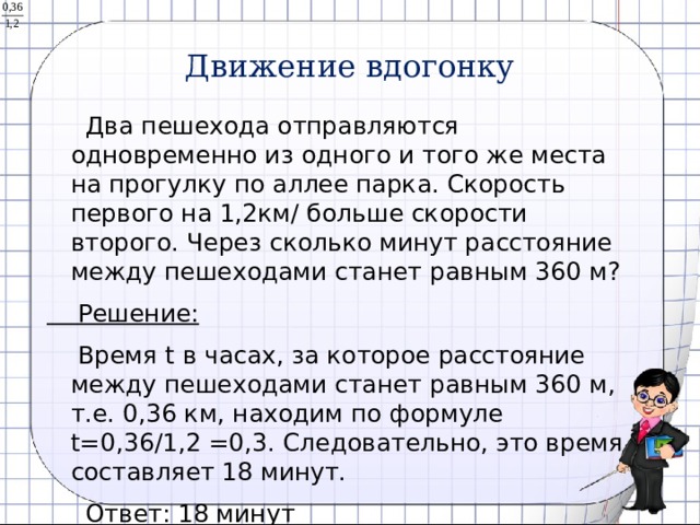 Движение вдогонку  Два пешехода отправляются одновременно из одного и того же места на прогулку по аллее парка. Скорость первого на 1,2км/ больше скорости второго. Через сколько минут расстояние между пешеходами станет равным 360 м?  Решение:  Время t в часах, за которое расстояние между пешеходами станет равным 360 м, т.е. 0,36 км, находим по формуле t=0,36/1,2 =0,3. Следовательно, это время составляет 18 минут.  Ответ: 18 минут 