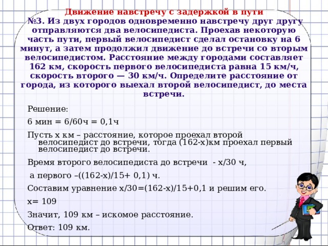 Движение навстречу с задержкой в пути   №3. Из двух городов одновременно навстречу друг другу отправляются два велосипедиста. Проехав некоторую часть пути, первый велосипедист сделал остановку на 6 минут, а затем продолжил движение до встречи со вторым велосипедистом. Расстояние между городами составляет 162 км, скорость первого велосипедиста равна 15 км/ч, скорость второго — 30 км/ч. Определите расстояние от города, из которого выехал второй велосипедист, до места встречи.   Решение: 6 мин = 6/60ч = 0,1ч Пусть х км – расстояние, которое проехал второй велосипедист до встречи, тогда (162-х)км проехал первый велосипедист до встречи. Время второго велосипедиста до встречи - х/30 ч,  а первого –((162-х)/15+ 0,1) ч. Составим уравнение х/30=(162-х)/15+0,1 и решим его. х= 109 Значит, 109 км – искомое расстояние. Ответ: 109 км. 