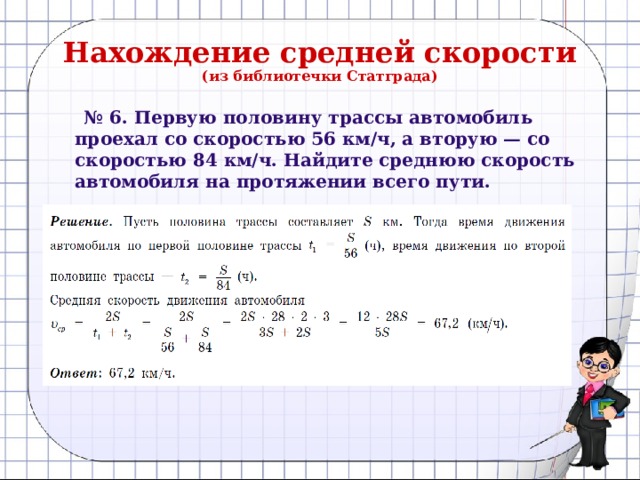 Нахождение средней скорости  (из библиотечки Статграда) № 6. Первую половину трассы автомобиль проехал со скоростью 56 км/ч, а вторую — со скоростью 84 км/ч. Найдите среднюю скорость автомобиля на протяжении всего пути.  Решение:  Обозначим длину трассы за 2S, S – половина трассы,  t₁ = S/56(ч)- время, затраченное автомобилем на первую половину трассы, а t₂ = S/84(ч) - на вторую половину трассы.  Тогда v = 2S/(t 1 +  t₂)    