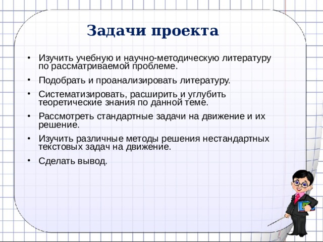 Задачи проекта Изучить учебную и научно-методическую литературу по рассматриваемой проблеме. Подобрать и проанализировать литературу. Систематизировать, расширить и углубить теоретические знания по данной теме. Рассмотреть стандартные задачи на движение и их решение. Изучить различные методы решения нестандартных текстовых задач на движение. Сделать вывод. 