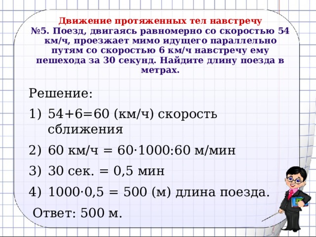 Движение протяженных тел навстречу  №5. Поезд, двигаясь равномерно со скоростью 54 км/ч, проезжает мимо идущего параллельно путям со скоростью 6 км/ч навстречу ему пешехода за 30 секунд. Найдите длину поезда в метрах.   Решение: 54+6=60 (км/ч) скорость сближения 60 км/ч = 60 ·1000:60 м/мин 30 сек. = 0,5 мин 1000·0,5 = 500 (м) длина поезда.  Ответ: 500 м. 