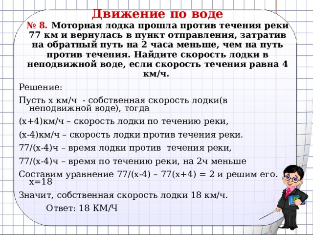 Движение по воде  № 8. Моторная лодка прошла против течения реки 77 км и вернулась в пункт отправления, затратив на обратный путь на 2 часа меньше, чем на путь против течения. Найдите скорость лодки в неподвижной воде, если скорость течения равна 4 км/ч.   Решение: Пусть х км/ч - собственная скорость лодки(в неподвижной воде), тогда (х+4)км/ч – скорость лодки по течению реки, (х-4)км/ч – скорость лодки против течения реки. 77/(х-4)ч – время лодки против течения реки, 77/(х-4)ч – время по течению реки, на 2ч меньше Составим уравнение 77/(х-4) – 77(х+4) = 2 и решим его. х=18 Значит, собственная скорость лодки 18 км/ч.  Ответ: 18 КМ/Ч 