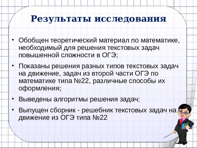 Результаты исследования Обобщен теоретический материал по математике, необходимый для решения текстовых задач повышенной сложности в ОГЭ; Показаны решения разных типов текстовых задач на движение, задач из второй части ОГЭ по математике типа №22, различные способы их оформления; Выведены алгоритмы решения задач; Выпущен сборник - решебник текстовых задач на движение из ОГЭ типа №22 