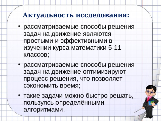 Актуальность исследования: рассматриваемые способы решения задач на движение являются простыми и эффективными в изучении курса математики 5-11 классов; рассматриваемые способы решения задач на движение оптимизируют процесс решения, что позволяет сэкономить время; такие задачи можно быстро решать, пользуясь определёнными алгоритмами. 