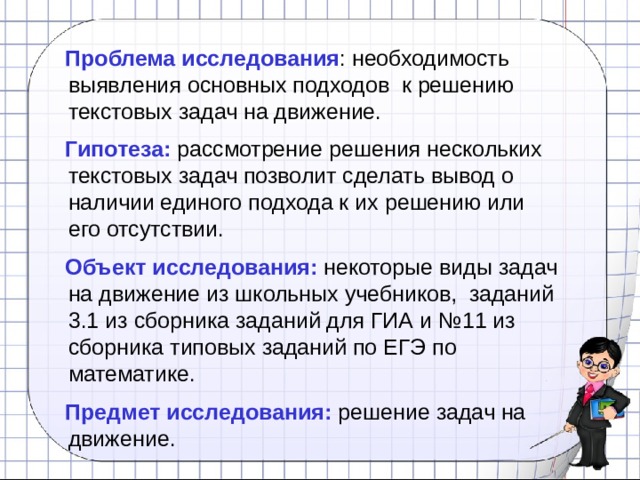  Проблема исследования : необходимость выявления основных подходов к решению текстовых задач на движение.  Гипотеза:  рассмотрение решения нескольких текстовых задач позволит сделать вывод о наличии единого подхода к их решению или его отсутствии.  Объект исследования:  некоторые виды задач на движение из школьных учебников, заданий 3.1 из сборника заданий для ГИА и №11 из сборника типовых заданий по ЕГЭ по математике.  Предмет исследования:  решение задач на движение. 