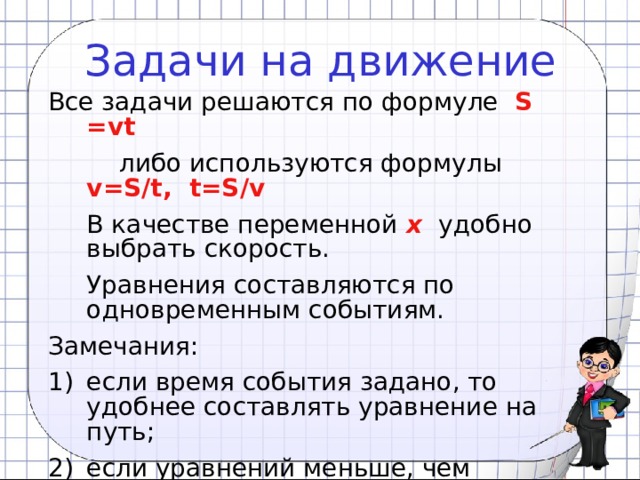 Задачи на движение Все задачи решаются по формуле S =vt  либо используются формулы   v=S/t, t=S/v  В качестве переменной x  удобно выбрать скорость.  Уравнения составляются по одновременным событиям. Замечания: если время события задано, то удобнее составлять уравнение на путь; если уравнений меньше, чем неизвестных, то нужно ввести в систему искомую величину. 