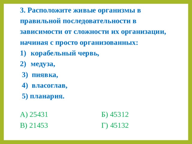 3. Расположите живые организмы в правильной последовательности в зависимости от сложности их организации, начиная с просто организованных: корабельный червь, медуза,  3) пиявка,  4) власоглав,  5) планария. А) 25431    Б) 45312 В) 21453    Г) 45132 
