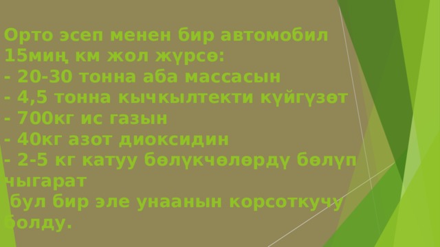 Орто эсеп менен бир автомобил 15миң км жол жүрсө:  - 20-30 тонна аба массасын  - 4,5 тонна кычкылтекти күйгүзөт  - 700кг ис газын  - 40кг азот диоксидин  - 2-5 кг катуу бөлүкчөлөрдү бөлүп чыгарат  бул бир эле унаанын корсоткучу болду.    