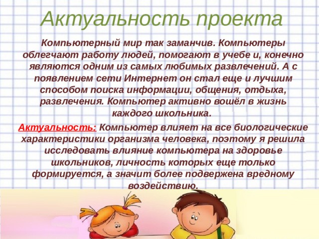Актуальность проекта К омпьютерный мир так заманчив . Компьютеры облегчают работу людей, помогают в учебе и, конечно являются одним из самых любимых развлечений. А с появлением сети Интернет он стал еще и лучшим способом поиска информации, общения, отдыха, развлечения. Компьютер активно вошёл в жизнь каждого школьника. Актуальность: Компьютер влияет на все биологические характеристики организма человека, поэтому я решила исследовать влияние компьютера на здоровье школьников, личность которых еще только формируется, а значит более подвержена вредному воздействию.     