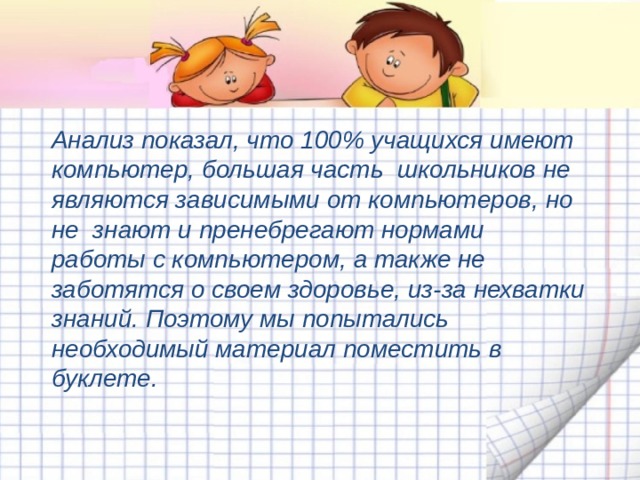 Анализ показал, что 100% учащихся имеют компьютер, большая часть школьников не являются зависимыми от компьютеров, но не знают и пренебрегают нормами работы с компьютером, а также не заботятся о своем здоровье, из-за нехватки знаний. Поэтому мы попытались необходимый материал поместить в буклете. 