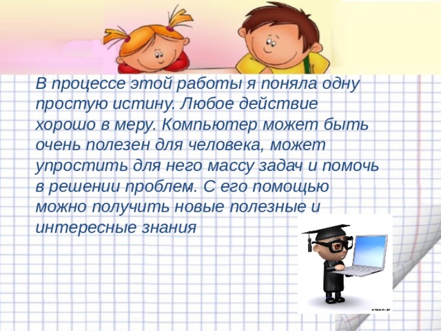 В процессе этой работы я поняла одну простую истину. Любое действие хорошо в меру. Компьютер может быть очень полезен для человека, может упростить для него массу задач и помочь в решении проблем. С его помощью можно получить новые полезные и интересные знания . 
