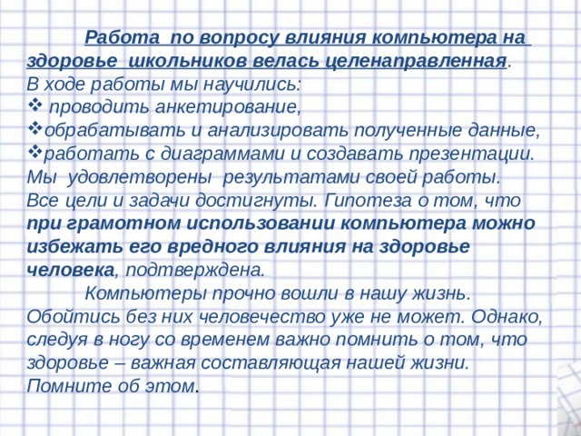  Работа по вопросу влияния компьютера на здоровье школьников велась целенаправленная . В ходе работы мы н аучил и с ь:  проводить анкетирование , обрабатывать и анализировать полученные данные , работать с диаграммами и создавать презентации. Мы удовлетворены результатами своей работы. Все цели и задачи достигнуты. Гипотеза о том, что при грамотном использовании компьютера можно избежать его вредного влияния на здоровье человека , подтверждена.  Компьютеры прочно вошли в нашу жизнь. Обойтись без них человечество уже не может. Однако, следуя в ногу со временем важно помнить о том, что здоровье – важная составляющая нашей жизни. Помните  об этом . 