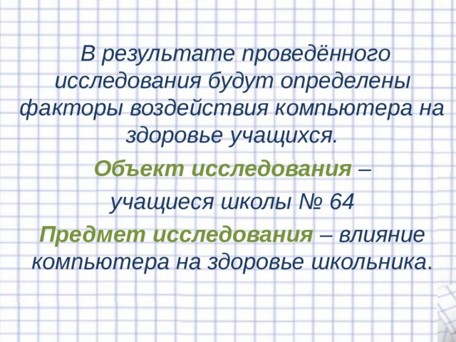   В результате проведённого исследования будут определены факторы воздействия компьютера на здоровье учащихся.  Объект исследования  – учащиеся школы № 64 Предмет исследования  – влияние компьютера на здоровье школьника . 